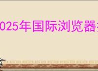 2025年国际浏览器排行榜TOP10盘点