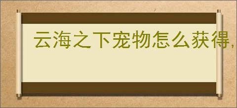 云海之下宠物怎么获得,云海之下宠物培养技巧指南