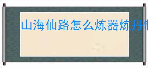 山海仙路怎么炼器炼丹制符,山海仙路炼器炼丹制符技巧方法