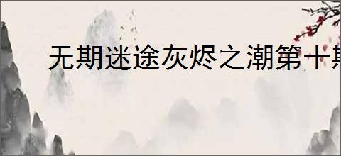 无期迷途灰烬之潮第十期内容汇总,无期迷途灰烬之潮第十期活动指南