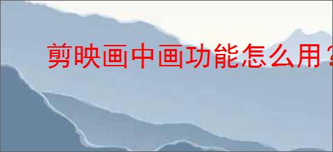剪映画中画功能怎么用？详细操作步骤教程