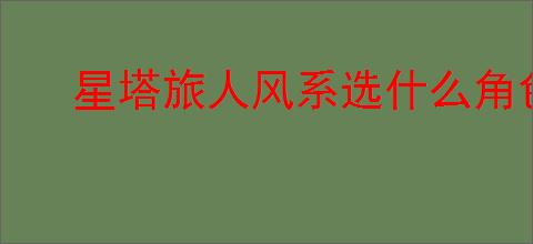 星塔旅人风系选什么角色好,星塔旅人风系角色推荐