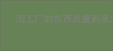 淘工厂的东西质量到底怎么样？消费者评测来告诉你！