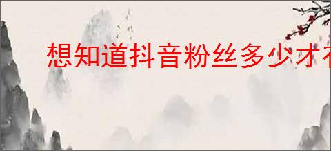 想知道抖音粉丝多少才有收入？分享提高粉丝的方法