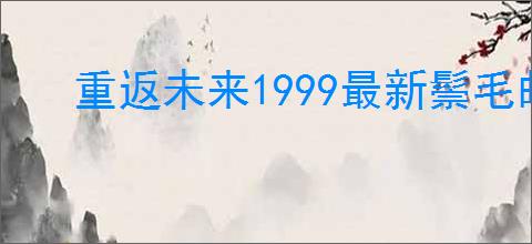 重返未来1999最新鬃毛邮报指南,重返未来1999新一期鬃毛邮报玩法