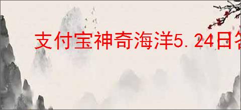支付宝神奇海洋5.24日答案是什么