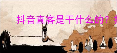 抖音直客是干什么的？抖音直客新的创作与合作模式