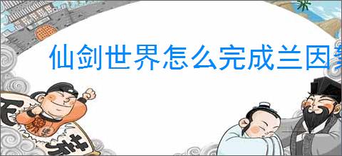 仙剑世界怎么完成兰因絮果从头问,仙剑世界兰因絮果从头问任务攻略