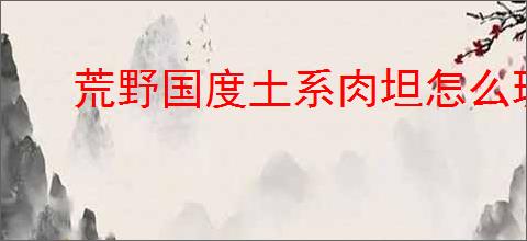 荒野国度土系肉坦怎么玩,荒野国度土系肉坦队搭配攻略