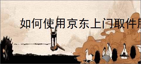 如何使用京东上门取件服务?上门取件流程
