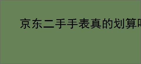 京东二手手表真的划算吗？购买二手手表需要注意哪些细节？