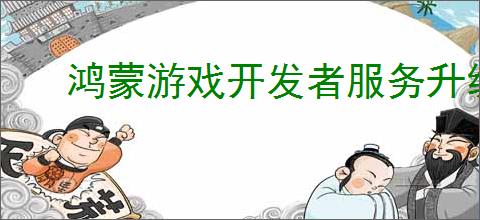 鸿蒙游戏开发者服务升级，助力游戏拓展鸿蒙新市场