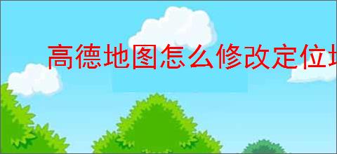 高德地图怎么修改定位地址？教你轻松更改定位位置