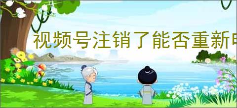 视频号注销了能否重新申请？申请流程与注意事项