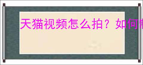 天猫视频怎么拍？如何制作吸引人的天猫视频？