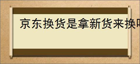 京东换货是拿新货来换吗？京东换货流程和注意事项