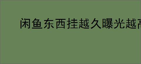 闲鱼东西挂越久曝光越高吗？如何提高闲鱼商品曝光？