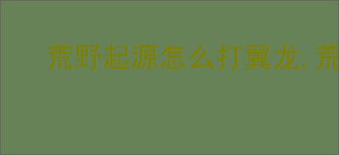 荒野起源怎么打翼龙,荒野起源翼龙打法攻略