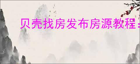 贝壳找房发布房源教程:轻松上手指南