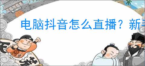 电脑抖音怎么直播?新手必看的直播详细攻略!