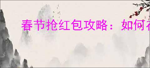 春节抢红包攻略:如何在抖音上快速抢夺过年红包