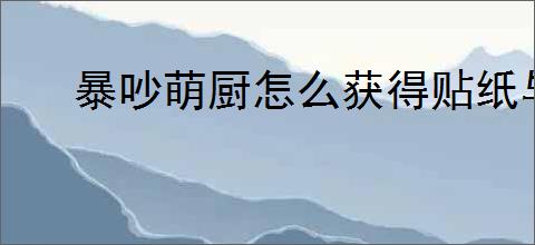 暴吵萌厨怎么获得贴纸与沾沾卡,暴吵萌厨贴纸与沾沾卡获取途径