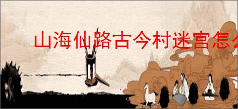 山海仙路古今村迷宫怎么走,山海仙路怎么触发迷宫任务