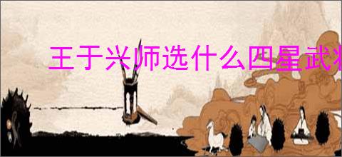 王于兴师选什么四星武将好,王于兴师四星武将选择攻略