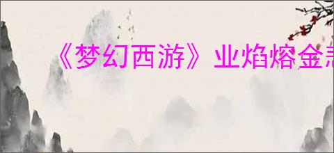 《梦幻西游》业焰熔金悲喜任务图文攻略