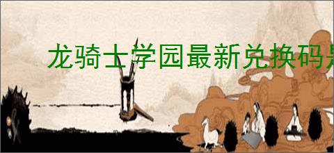 龙骑士学园最新兑换码是什么,龙骑士学园2025礼包兑换码大全