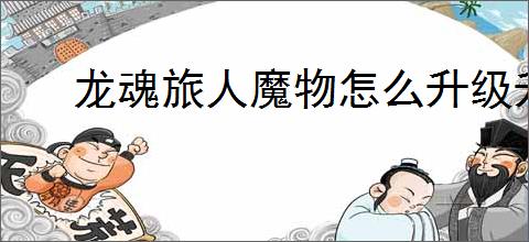 龙魂旅人魔物怎么升级升星,龙魂旅人魔物升级升星攻略