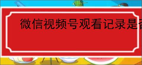 微信视频号观看记录是否对对方可见:详细解答