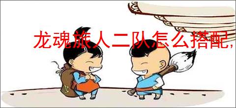 龙魂旅人二队怎么搭配,龙魂旅人旷野二队搭配攻略