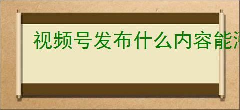 视频号发布什么内容能涨粉