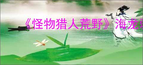 《怪物猎人荒野》海龙弱属性介绍