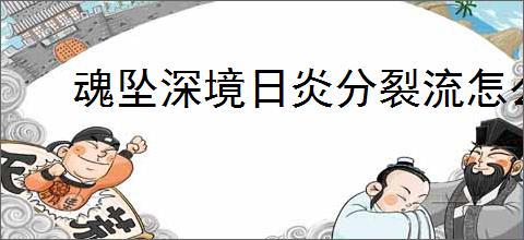 魂坠深境日炎分裂流怎么玩,魂坠深境日炎分裂流搭配推荐