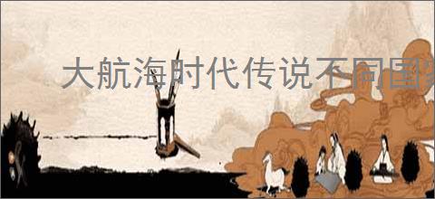 大航海时代传说不同国家有什么区别,大航海时代传说选哪个国家好