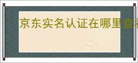 京东实名认证在哪里查看？实名认证能给我带来哪些好处？