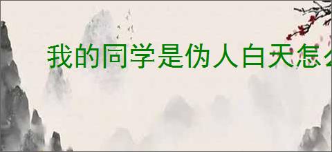 我的同学是伪人白天怎么检查,我的同学是伪人白天检查技巧