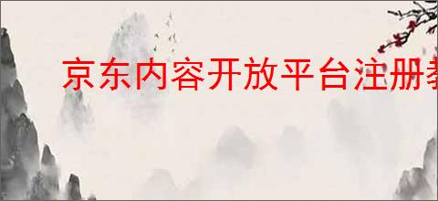 京东内容开放平台注册教程，怎么注册？