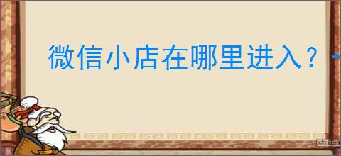 微信小店在哪里进入?一步步教你掌握小店管理的实用技巧!