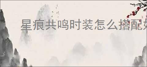 星痕共鸣时装怎么搭配好看,星痕共鸣时装染色技巧攻略