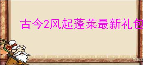 古今2风起蓬莱最新礼包码大全,古今2风起蓬莱2025福利码汇总