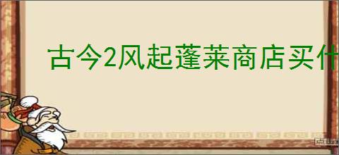 古今2风起蓬莱商店买什么好,古今2风起蓬莱各商店购买推荐