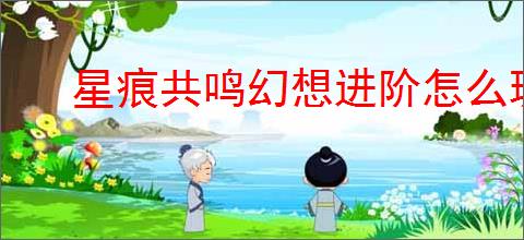 星痕共鸣幻想进阶怎么玩,星痕共鸣幻想进阶系统攻略
