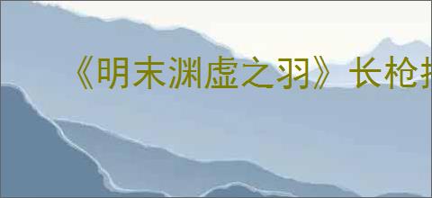 《明末渊虚之羽》长枪推荐
