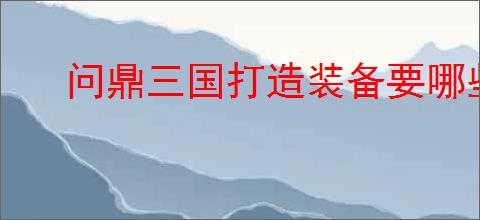 问鼎三国打造装备要哪些材料,问鼎三国装备图纸获取途径