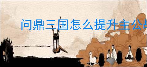 问鼎三国怎么提升主公战力,问鼎三国主公战力提升攻略
