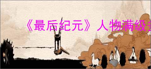 《最后纪元》人物满级多少