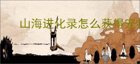 山海进化录怎么获得宠物经验,山海进化录宠物快速升级攻略